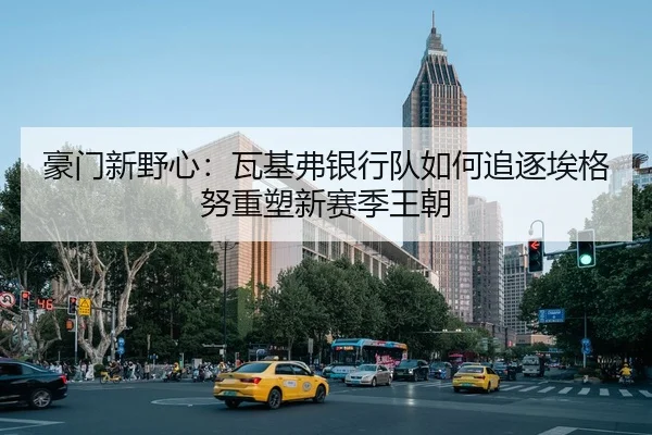 豪门新野心：瓦基弗银行队如何追逐埃格努重塑新赛季王朝