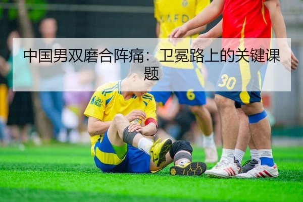中国男双磨合阵痛：卫冕路上的关键课题